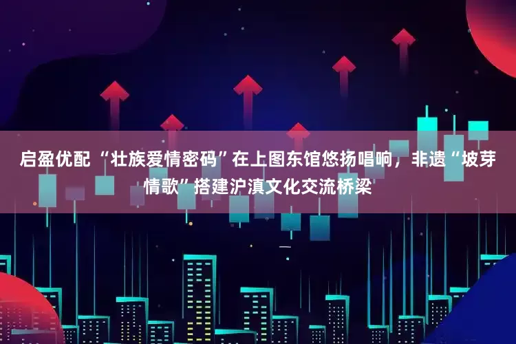启盈优配 “壮族爱情密码”在上图东馆悠扬唱响，非遗“坡芽情歌”搭建沪滇文化交流桥梁