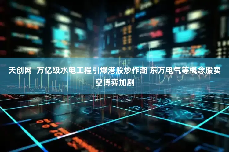 天创网  万亿级水电工程引爆港股炒作潮 东方电气等概念股卖空博弈加剧