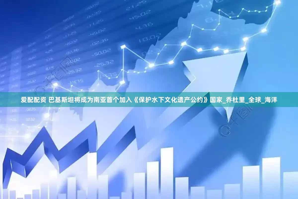 爱配配资 巴基斯坦将成为南亚首个加入《保护水下文化遗产公约》国家_乔杜里_全球_海洋