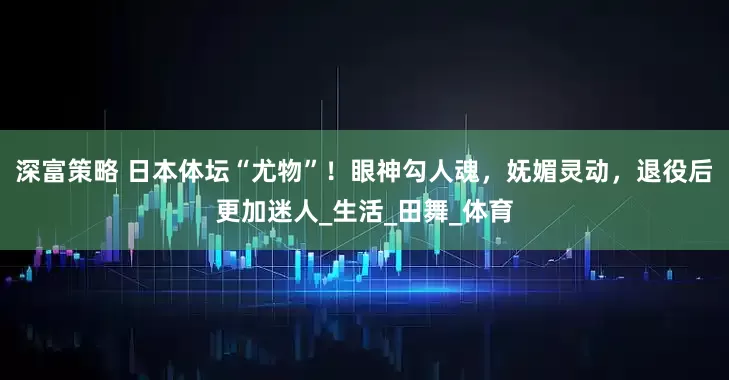 深富策略 日本体坛“尤物”！眼神勾人魂，妩媚灵动，退役后更加迷人_生活_田舞_体育
