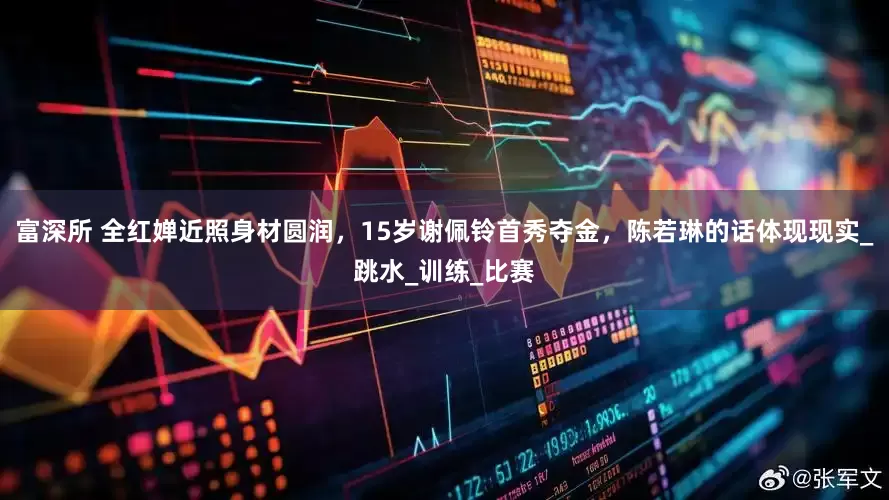 富深所 全红婵近照身材圆润，15岁谢佩铃首秀夺金，陈若琳的话体现现实_跳水_训练_比赛